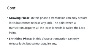 Cont..
• Growing Phase: In this phase a transaction can only acquire
locks but cannot release any lock. The point when a
transaction acquires all the locks it needs is called the Lock
Point.
• Shrinking Phase: In this phase a transaction can only
release locks but cannot acquire any.
 