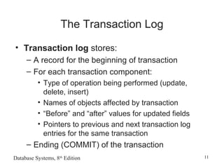 Database Systems, 8th
Edition 11
The Transaction Log
• Transaction log stores:
– A record for the beginning of transaction
– For each transaction component:
• Type of operation being performed (update,
delete, insert)
• Names of objects affected by transaction
• “Before” and “after” values for updated fields
• Pointers to previous and next transaction log
entries for the same transaction
– Ending (COMMIT) of the transaction
 