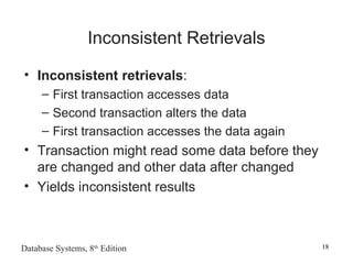 Database Systems, 8th
Edition 18
Inconsistent Retrievals
• Inconsistent retrievals:
– First transaction accesses data
– Second transaction alters the data
– First transaction accesses the data again
• Transaction might read some data before they
are changed and other data after changed
• Yields inconsistent results
 