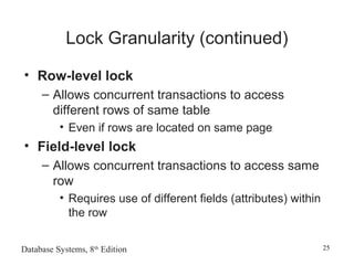 Database Systems, 8th
Edition 25
Lock Granularity (continued)
• Row-level lock
– Allows concurrent transactions to access
different rows of same table
• Even if rows are located on same page
• Field-level lock
– Allows concurrent transactions to access same
row
• Requires use of different fields (attributes) within
the row
 