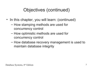 Database Systems, 8th
Edition 3
Objectives (continued)
• In this chapter, you will learn: (continued)
– How stamping methods are used for
concurrency control
– How optimistic methods are used for
concurrency control
– How database recovery management is used to
maintain database integrity
 