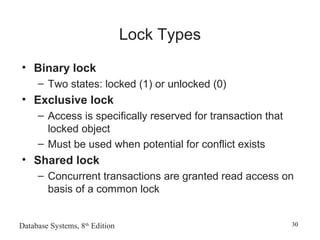 Database Systems, 8th
Edition 30
Lock Types
• Binary lock
– Two states: locked (1) or unlocked (0)
• Exclusive lock
– Access is specifically reserved for transaction that
locked object
– Must be used when potential for conflict exists
• Shared lock
– Concurrent transactions are granted read access on
basis of a common lock
 