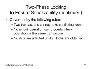 Database Systems, 8th
Edition 33
Two-Phase Locking
to Ensure Serializability (continued)
• Governed by the following rules:
– Two transactions cannot have conflicting locks
– No unlock operation can precede a lock
operation in the same transaction
– No data are affected until all locks are obtained
 