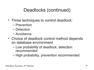 Database Systems, 8th
Edition 36
Deadlocks (continued)
• Three techniques to control deadlock:
– Prevention
– Detection
– Avoidance
• Choice of deadlock control method depends
on database environment
– Low probability of deadlock, detection
recommended
– High probability, prevention recommended
 