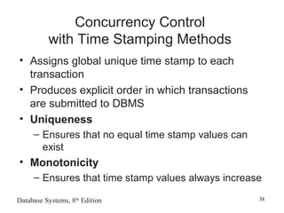Database Systems, 8th
Edition 38
Concurrency Control
with Time Stamping Methods
• Assigns global unique time stamp to each
transaction
• Produces explicit order in which transactions
are submitted to DBMS
• Uniqueness
– Ensures that no equal time stamp values can
exist
• Monotonicity
– Ensures that time stamp values always increase
 