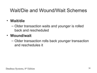 Database Systems, 8th
Edition 39
Wait/Die and Wound/Wait Schemes
• Wait/die
– Older transaction waits and younger is rolled
back and rescheduled
• Wound/wait
– Older transaction rolls back younger transaction
and reschedules it
 