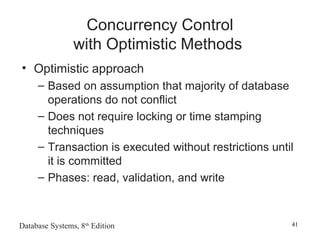 Database Systems, 8th
Edition 41
Concurrency Control
with Optimistic Methods
• Optimistic approach
– Based on assumption that majority of database
operations do not conflict
– Does not require locking or time stamping
techniques
– Transaction is executed without restrictions until
it is committed
– Phases: read, validation, and write
 