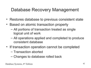 Database Systems, 8th
Edition 42
Database Recovery Management
• Restores database to previous consistent state
• Based on atomic transaction property
– All portions of transaction treated as single
logical unit of work
– All operations applied and completed to produce
consistent database
• If transaction operation cannot be completed
– Transaction aborted
– Changes to database rolled back
 