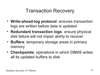 Database Systems, 8th
Edition 43
Transaction Recovery
• Write-ahead-log protocol: ensures transaction
logs are written before data is updated
• Redundant transaction logs: ensure physical
disk failure will not impair ability to recover
• Buffers: temporary storage areas in primary
memory
• Checkpoints: operations in which DBMS writes
all its updated buffers to disk
 
