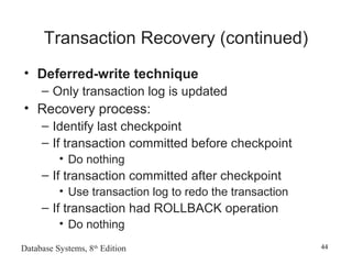 Database Systems, 8th
Edition 44
Transaction Recovery (continued)
• Deferred-write technique
– Only transaction log is updated
• Recovery process:
– Identify last checkpoint
– If transaction committed before checkpoint
• Do nothing
– If transaction committed after checkpoint
• Use transaction log to redo the transaction
– If transaction had ROLLBACK operation
• Do nothing
 