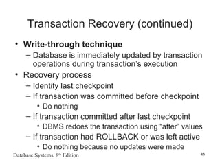 Database Systems, 8th
Edition 45
Transaction Recovery (continued)
• Write-through technique
– Database is immediately updated by transaction
operations during transaction’s execution
• Recovery process
– Identify last checkpoint
– If transaction was committed before checkpoint
• Do nothing
– If transaction committed after last checkpoint
• DBMS redoes the transaction using “after” values
– If transaction had ROLLBACK or was left active
• Do nothing because no updates were made
 