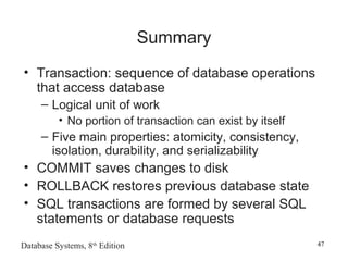Database Systems, 8th
Edition 47
Summary
• Transaction: sequence of database operations
that access database
– Logical unit of work
• No portion of transaction can exist by itself
– Five main properties: atomicity, consistency,
isolation, durability, and serializability
• COMMIT saves changes to disk
• ROLLBACK restores previous database state
• SQL transactions are formed by several SQL
statements or database requests
 