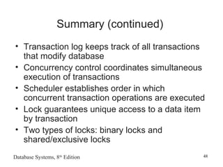 Database Systems, 8th
Edition 48
Summary (continued)
• Transaction log keeps track of all transactions
that modify database
• Concurrency control coordinates simultaneous
execution of transactions
• Scheduler establishes order in which
concurrent transaction operations are executed
• Lock guarantees unique access to a data item
by transaction
• Two types of locks: binary locks and
shared/exclusive locks
 