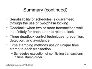 Database Systems, 8th
Edition 49
Summary (continued)
• Serializability of schedules is guaranteed
through the use of two-phase locking
• Deadlock: when two or more transactions wait
indefinitely for each other to release lock
• Three deadlock control techniques: prevention,
detection, and avoidance
• Time stamping methods assign unique time
stamp to each transaction
– Schedules execution of conflicting transactions
in time stamp order
 