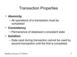 Database Systems, 8th
Edition 8
Transaction Properties
• Atomicity
– All operations of a transaction must be
completed
• Consistency
– Permanence of database’s consistent state
• Isolation
– Data used during transaction cannot be used by
second transaction until the first is completed
 