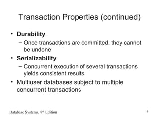 Database Systems, 8th
Edition 9
Transaction Properties (continued)
• Durability
– Once transactions are committed, they cannot
be undone
• Serializability
– Concurrent execution of several transactions
yields consistent results
• Multiuser databases subject to multiple
concurrent transactions
 