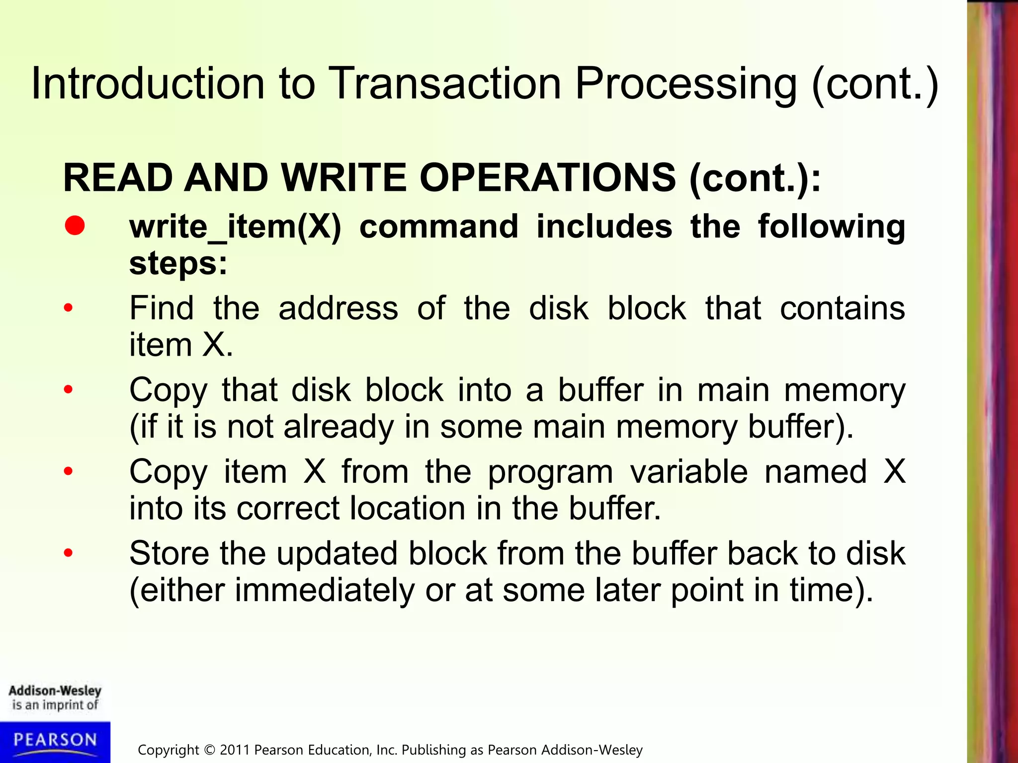 Copyright © 2011 Pearson Education, Inc. Publishing as Pearson Addison-Wesley
READ AND WRITE OPERATIONS (cont.):
 write_item(X) command includes the following
steps:
• Find the address of the disk block that contains
item X.
• Copy that disk block into a buffer in main memory
(if it is not already in some main memory buffer).
• Copy item X from the program variable named X
into its correct location in the buffer.
• Store the updated block from the buffer back to disk
(either immediately or at some later point in time).
Introduction to Transaction Processing (cont.)
 