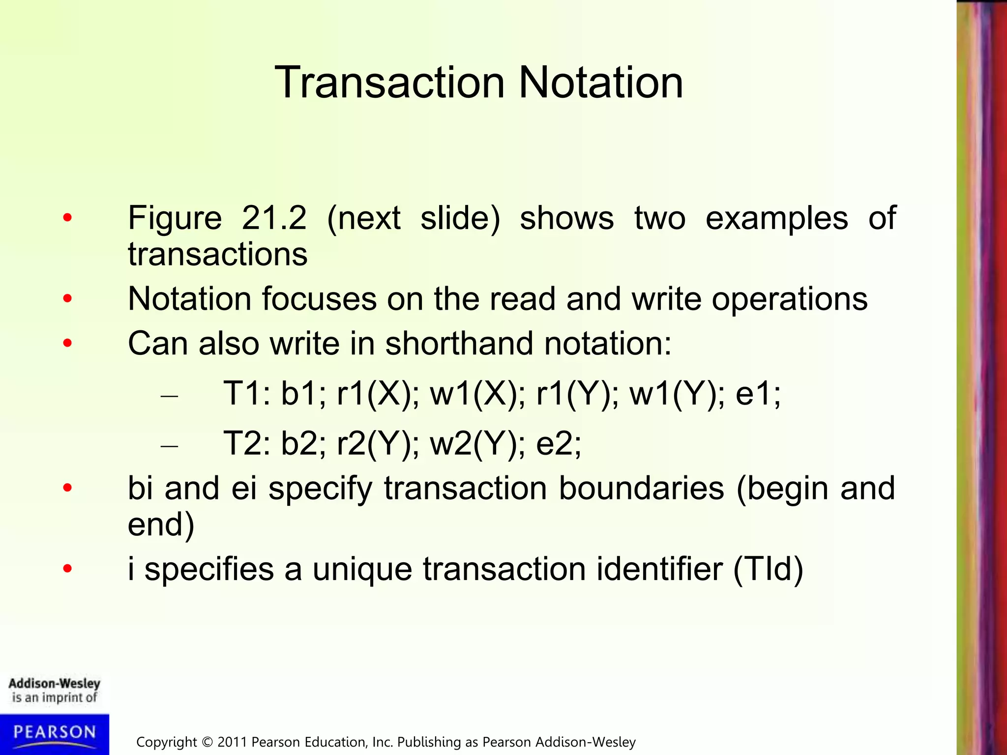Copyright © 2011 Pearson Education, Inc. Publishing as Pearson Addison-Wesley
• Figure 21.2 (next slide) shows two examples of
transactions
• Notation focuses on the read and write operations
• Can also write in shorthand notation:
– T1: b1; r1(X); w1(X); r1(Y); w1(Y); e1;
– T2: b2; r2(Y); w2(Y); e2;
• bi and ei specify transaction boundaries (begin and
end)
• i specifies a unique transaction identifier (TId)
Transaction Notation
 
