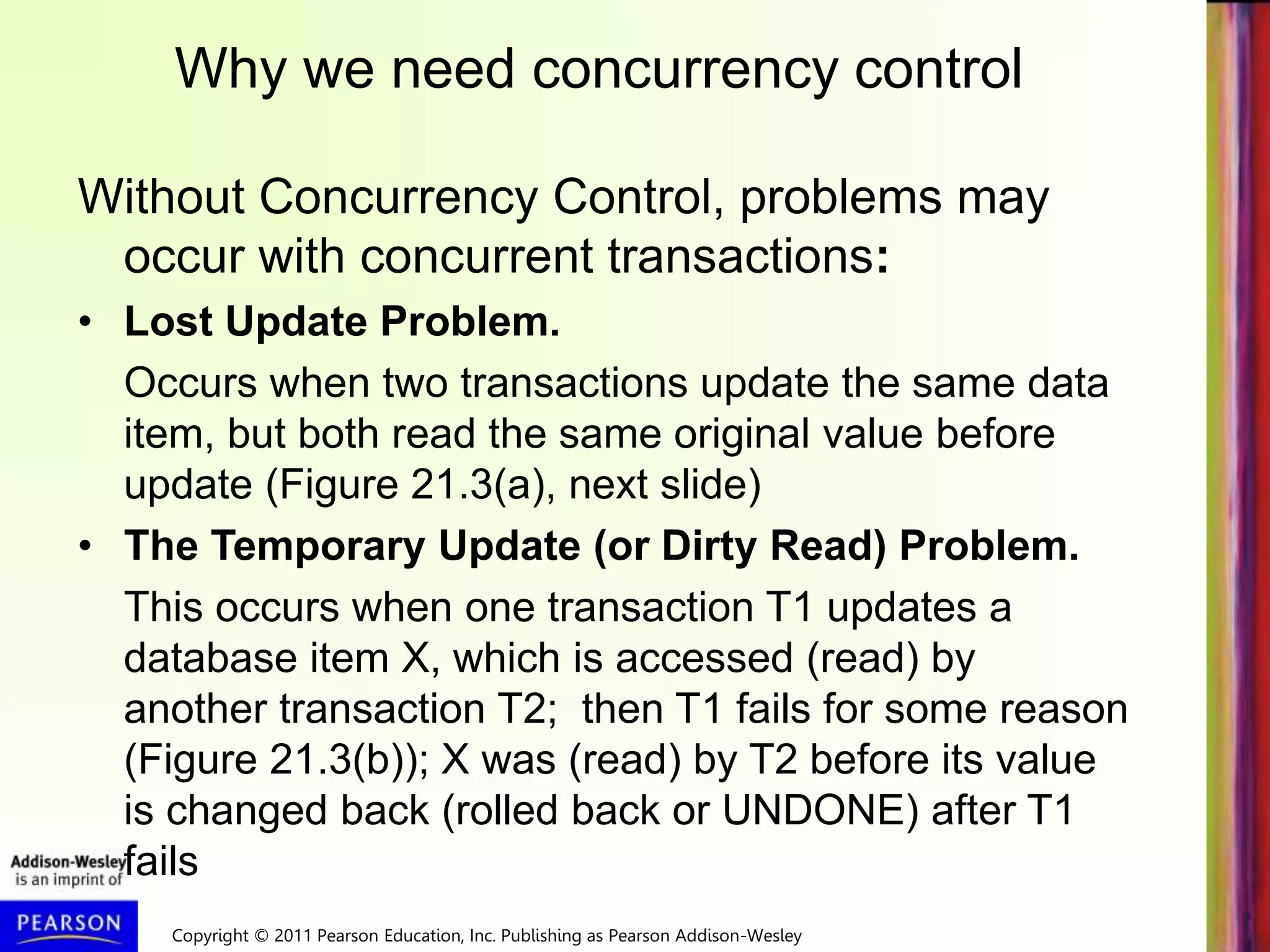 Copyright © 2011 Pearson Education, Inc. Publishing as Pearson Addison-Wesley
Without Concurrency Control, problems may
occur with concurrent transactions:
• Lost Update Problem.
Occurs when two transactions update the same data
item, but both read the same original value before
update (Figure 21.3(a), next slide)
• The Temporary Update (or Dirty Read) Problem.
This occurs when one transaction T1 updates a
database item X, which is accessed (read) by
another transaction T2; then T1 fails for some reason
(Figure 21.3(b)); X was (read) by T2 before its value
is changed back (rolled back or UNDONE) after T1
fails
Why we need concurrency control
 