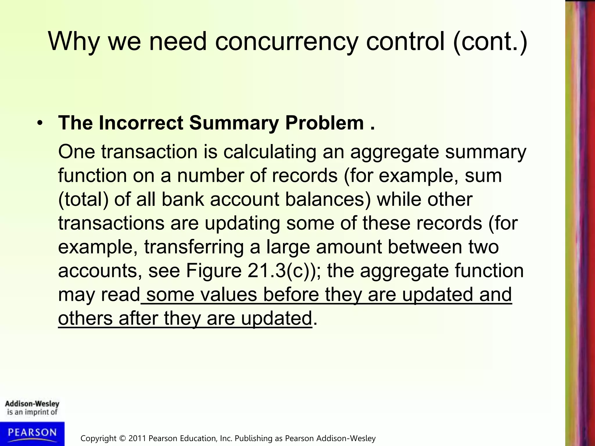 Copyright © 2011 Pearson Education, Inc. Publishing as Pearson Addison-Wesley
• The Incorrect Summary Problem .
One transaction is calculating an aggregate summary
function on a number of records (for example, sum
(total) of all bank account balances) while other
transactions are updating some of these records (for
example, transferring a large amount between two
accounts, see Figure 21.3(c)); the aggregate function
may read some values before they are updated and
others after they are updated.
Why we need concurrency control (cont.)
 