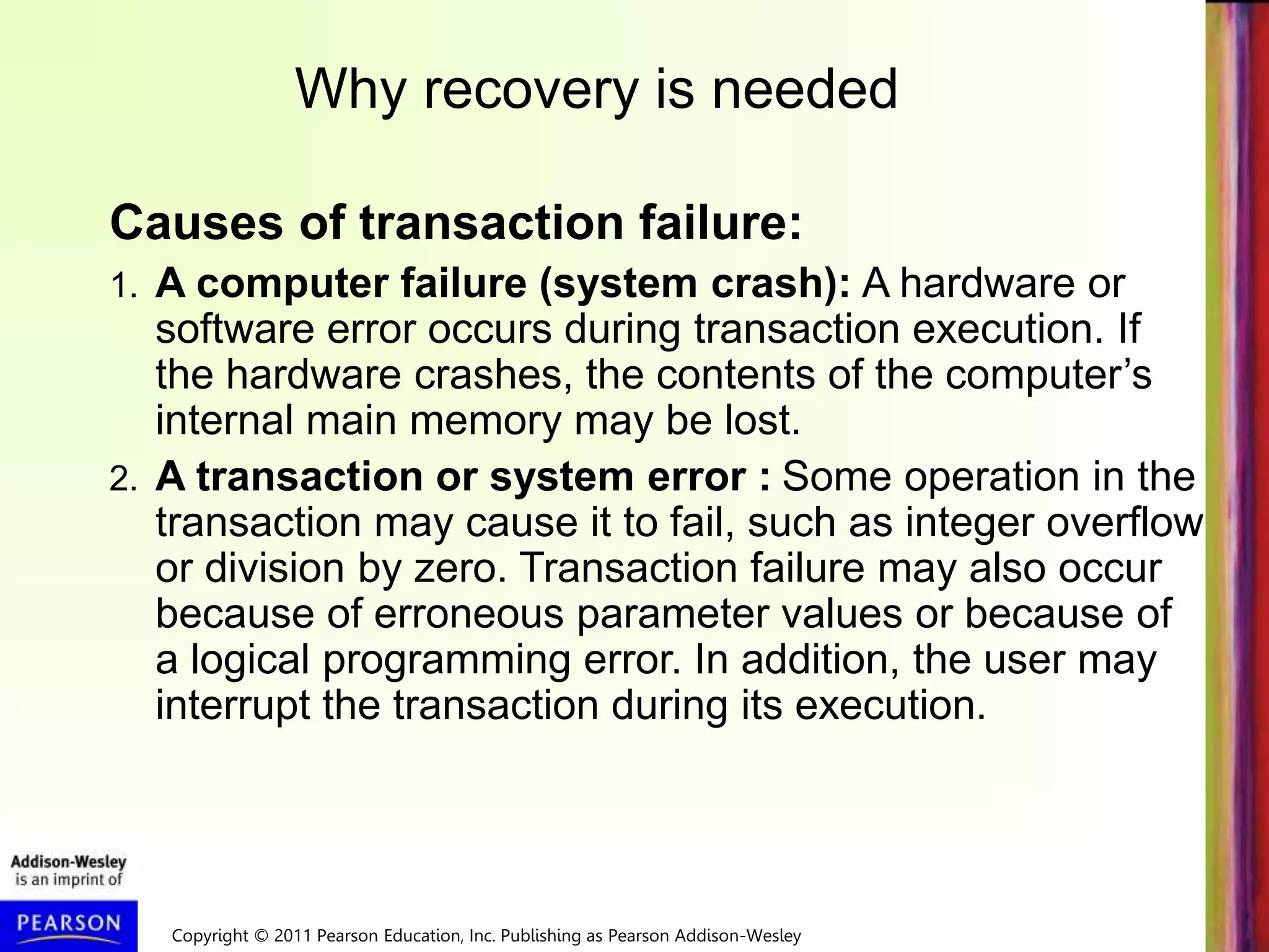 Copyright © 2011 Pearson Education, Inc. Publishing as Pearson Addison-Wesley
Causes of transaction failure:
1. A computer failure (system crash): A hardware or
software error occurs during transaction execution. If
the hardware crashes, the contents of the computer’s
internal main memory may be lost.
2. A transaction or system error : Some operation in the
transaction may cause it to fail, such as integer overflow
or division by zero. Transaction failure may also occur
because of erroneous parameter values or because of
a logical programming error. In addition, the user may
interrupt the transaction during its execution.
Why recovery is needed
 