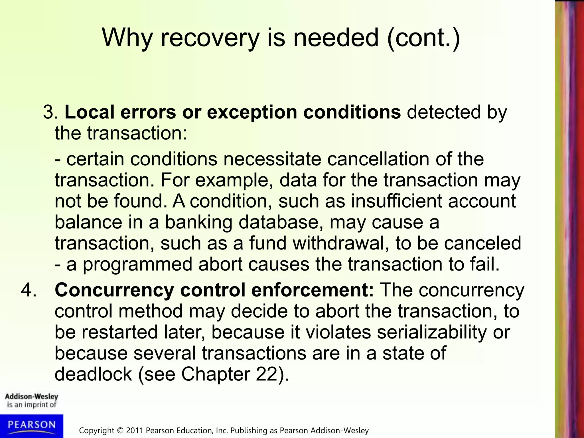 Copyright © 2011 Pearson Education, Inc. Publishing as Pearson Addison-Wesley
3. Local errors or exception conditions detected by
the transaction:
- certain conditions necessitate cancellation of the
transaction. For example, data for the transaction may
not be found. A condition, such as insufficient account
balance in a banking database, may cause a
transaction, such as a fund withdrawal, to be canceled
- a programmed abort causes the transaction to fail.
4. Concurrency control enforcement: The concurrency
control method may decide to abort the transaction, to
be restarted later, because it violates serializability or
because several transactions are in a state of
deadlock (see Chapter 22).
Why recovery is needed (cont.)
 