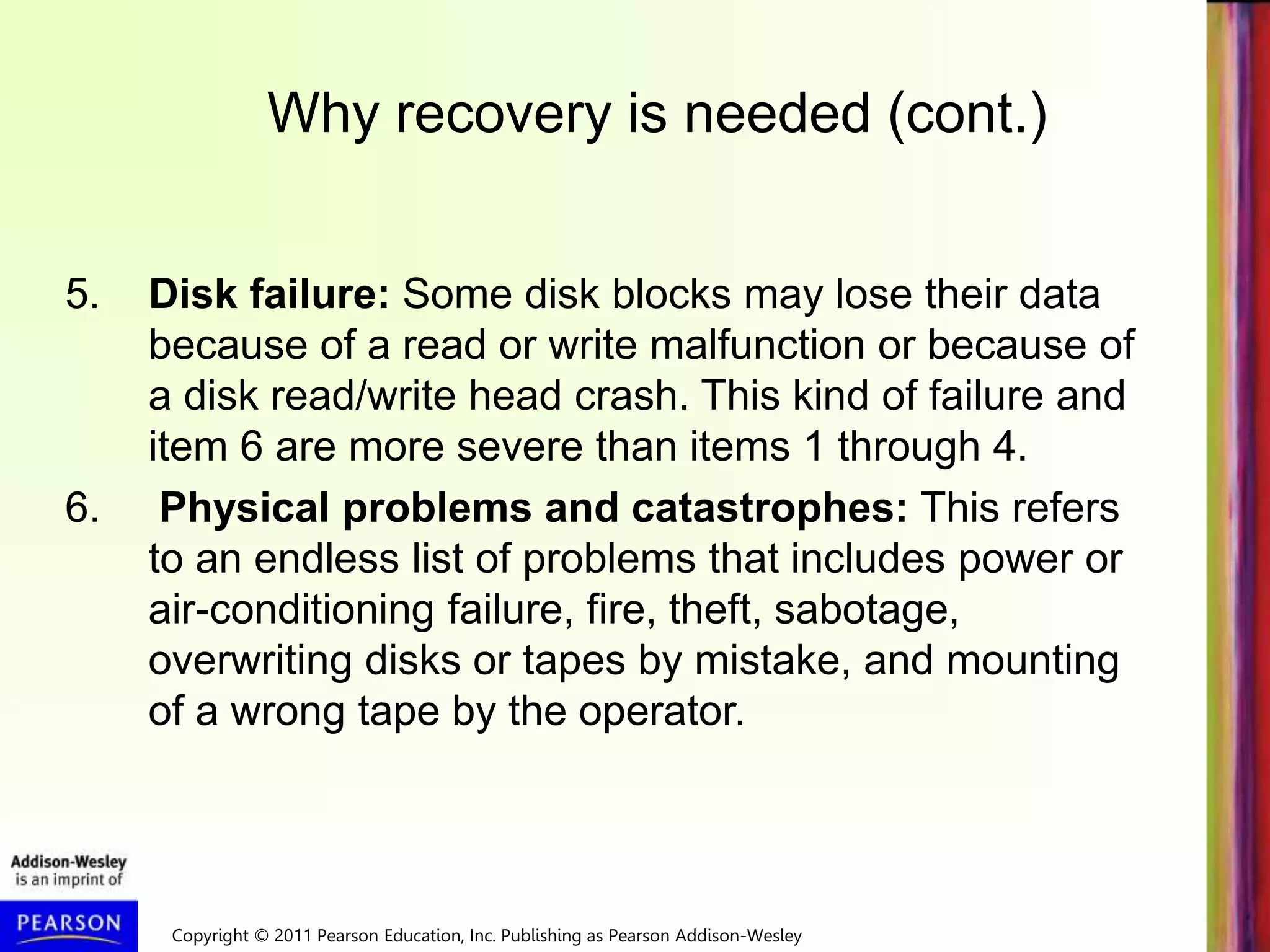 Copyright © 2011 Pearson Education, Inc. Publishing as Pearson Addison-Wesley
5. Disk failure: Some disk blocks may lose their data
because of a read or write malfunction or because of
a disk read/write head crash. This kind of failure and
item 6 are more severe than items 1 through 4.
6. Physical problems and catastrophes: This refers
to an endless list of problems that includes power or
air-conditioning failure, fire, theft, sabotage,
overwriting disks or tapes by mistake, and mounting
of a wrong tape by the operator.
Why recovery is needed (cont.)
 