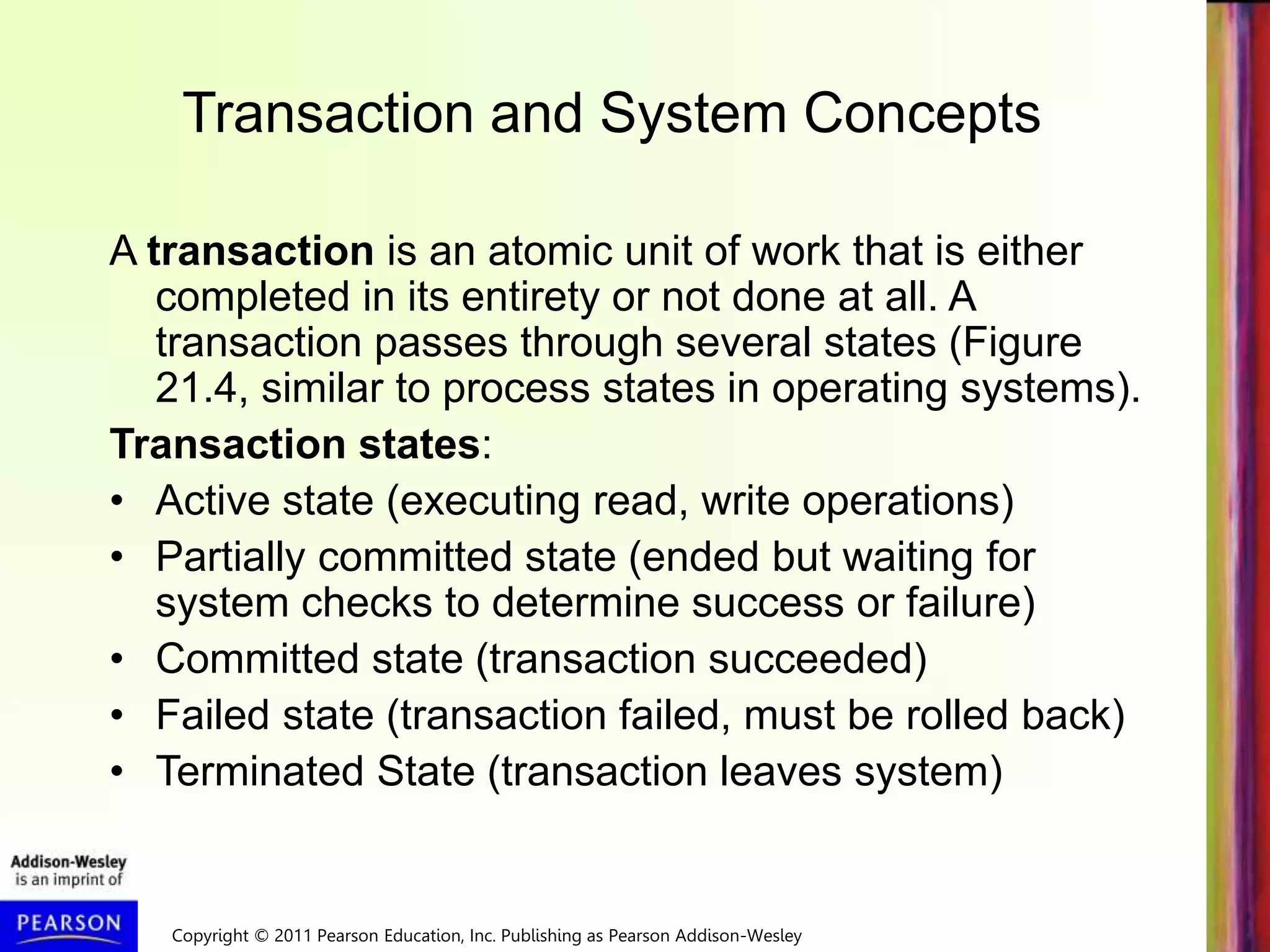 Copyright © 2011 Pearson Education, Inc. Publishing as Pearson Addison-Wesley
Transaction and System Concepts
A transaction is an atomic unit of work that is either
completed in its entirety or not done at all. A
transaction passes through several states (Figure
21.4, similar to process states in operating systems).
Transaction states:
• Active state (executing read, write operations)
• Partially committed state (ended but waiting for
system checks to determine success or failure)
• Committed state (transaction succeeded)
• Failed state (transaction failed, must be rolled back)
• Terminated State (transaction leaves system)
 