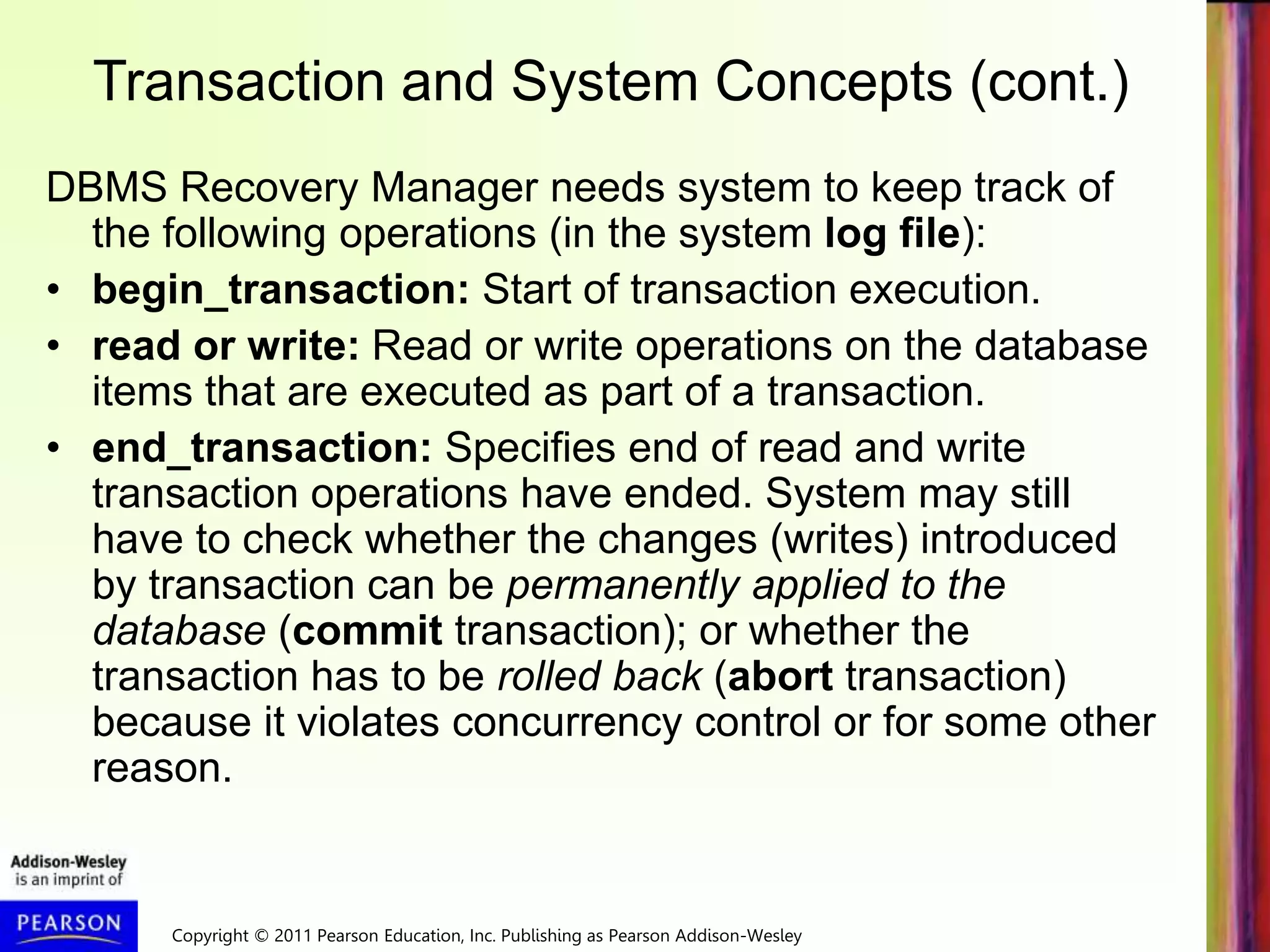 Copyright © 2011 Pearson Education, Inc. Publishing as Pearson Addison-Wesley
Transaction and System Concepts (cont.)
DBMS Recovery Manager needs system to keep track of
the following operations (in the system log file):
• begin_transaction: Start of transaction execution.
• read or write: Read or write operations on the database
items that are executed as part of a transaction.
• end_transaction: Specifies end of read and write
transaction operations have ended. System may still
have to check whether the changes (writes) introduced
by transaction can be permanently applied to the
database (commit transaction); or whether the
transaction has to be rolled back (abort transaction)
because it violates concurrency control or for some other
reason.
 