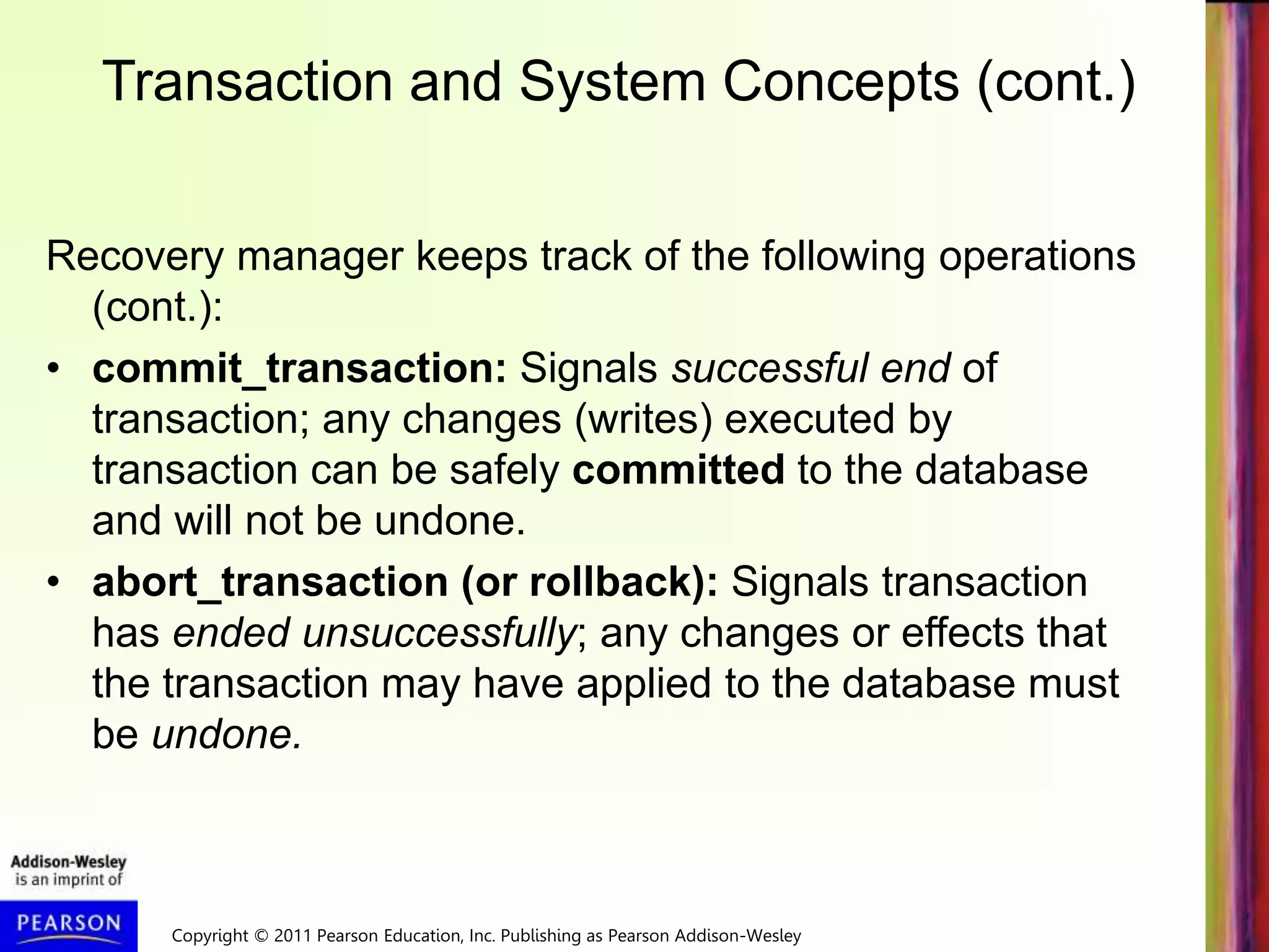 Copyright © 2011 Pearson Education, Inc. Publishing as Pearson Addison-Wesley
Transaction and System Concepts (cont.)
Recovery manager keeps track of the following operations
(cont.):
• commit_transaction: Signals successful end of
transaction; any changes (writes) executed by
transaction can be safely committed to the database
and will not be undone.
• abort_transaction (or rollback): Signals transaction
has ended unsuccessfully; any changes or effects that
the transaction may have applied to the database must
be undone.
 