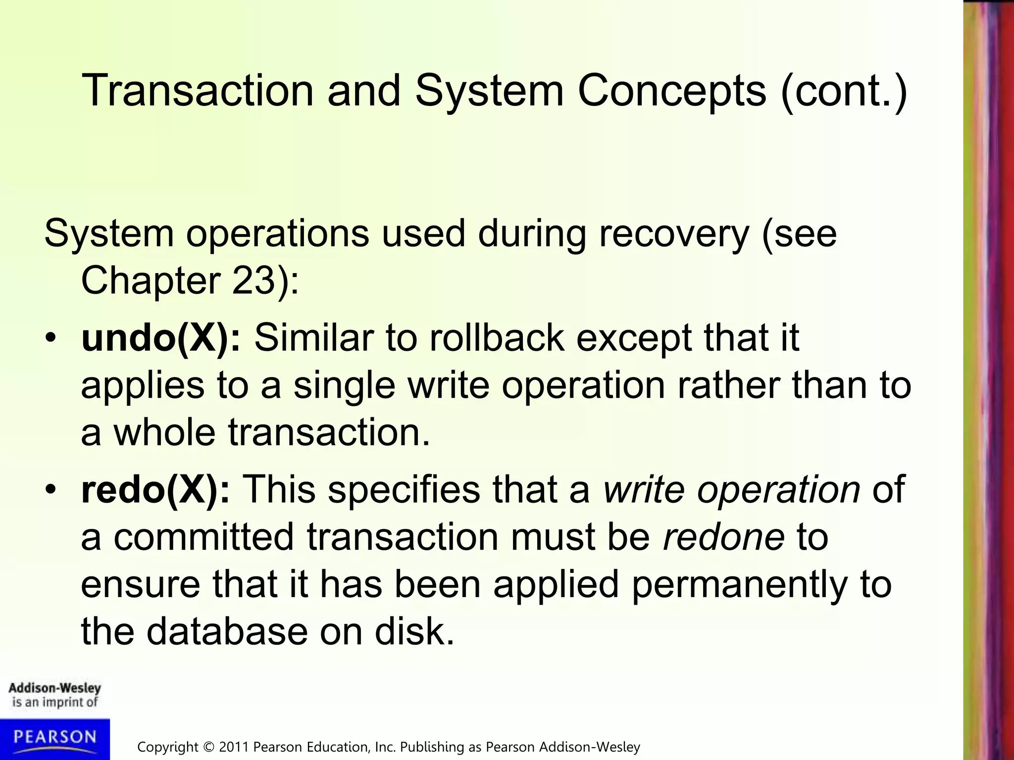 Copyright © 2011 Pearson Education, Inc. Publishing as Pearson Addison-Wesley
Transaction and System Concepts (cont.)
System operations used during recovery (see
Chapter 23):
• undo(X): Similar to rollback except that it
applies to a single write operation rather than to
a whole transaction.
• redo(X): This specifies that a write operation of
a committed transaction must be redone to
ensure that it has been applied permanently to
the database on disk.
 
