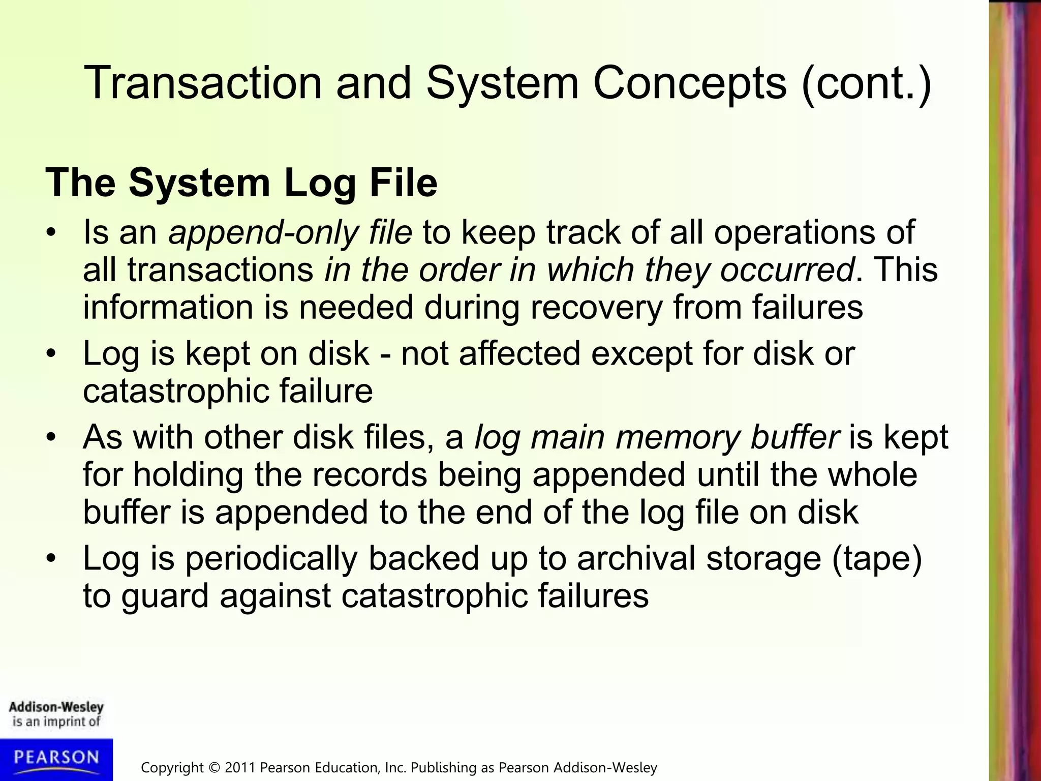 Copyright © 2011 Pearson Education, Inc. Publishing as Pearson Addison-Wesley
Transaction and System Concepts (cont.)
The System Log File
• Is an append-only file to keep track of all operations of
all transactions in the order in which they occurred. This
information is needed during recovery from failures
• Log is kept on disk - not affected except for disk or
catastrophic failure
• As with other disk files, a log main memory buffer is kept
for holding the records being appended until the whole
buffer is appended to the end of the log file on disk
• Log is periodically backed up to archival storage (tape)
to guard against catastrophic failures
 