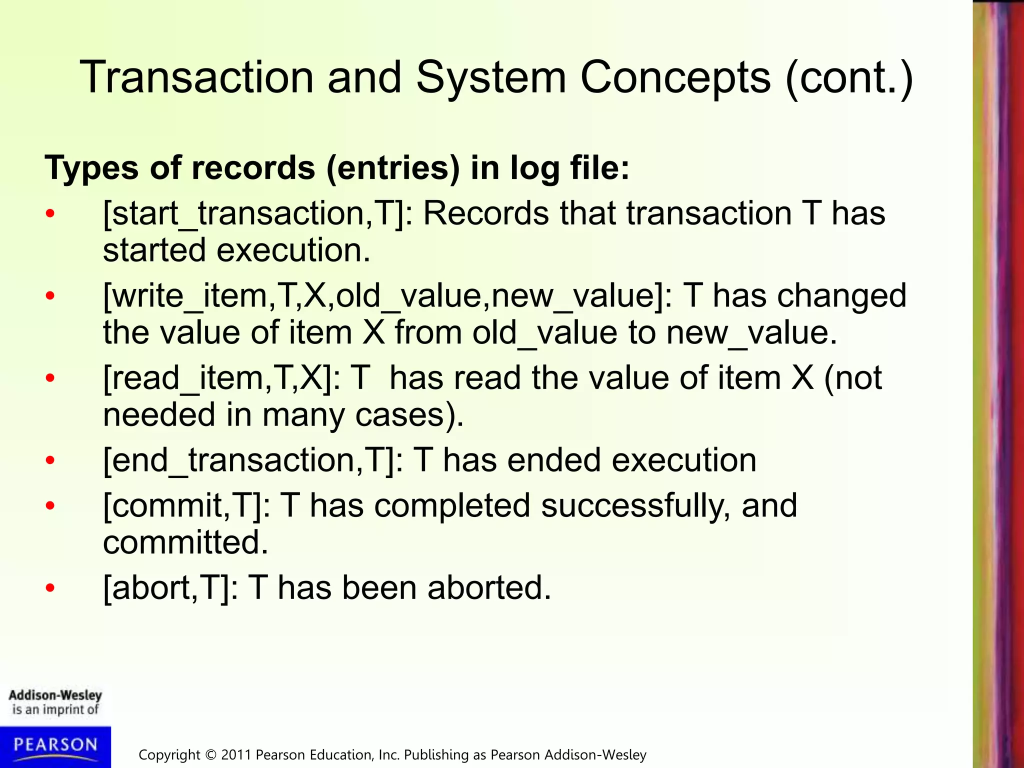 Copyright © 2011 Pearson Education, Inc. Publishing as Pearson Addison-Wesley
Transaction and System Concepts (cont.)
Types of records (entries) in log file:
• [start_transaction,T]: Records that transaction T has
started execution.
• [write_item,T,X,old_value,new_value]: T has changed
the value of item X from old_value to new_value.
• [read_item,T,X]: T has read the value of item X (not
needed in many cases).
• [end_transaction,T]: T has ended execution
• [commit,T]: T has completed successfully, and
committed.
• [abort,T]: T has been aborted.
 