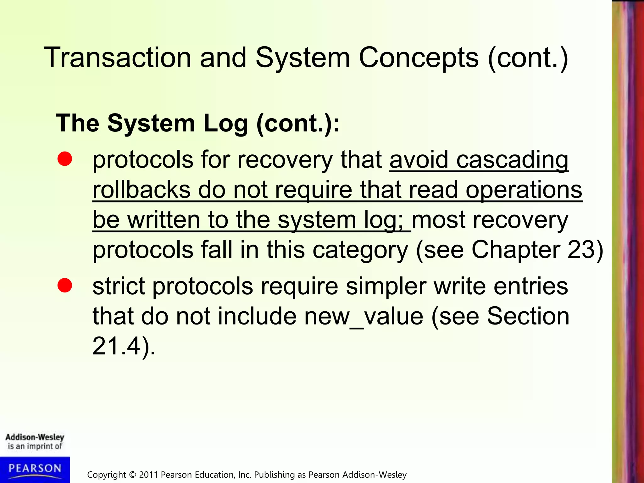 Copyright © 2011 Pearson Education, Inc. Publishing as Pearson Addison-Wesley
Transaction and System Concepts (cont.)
The System Log (cont.):
 protocols for recovery that avoid cascading
rollbacks do not require that read operations
be written to the system log; most recovery
protocols fall in this category (see Chapter 23)
 strict protocols require simpler write entries
that do not include new_value (see Section
21.4).
 