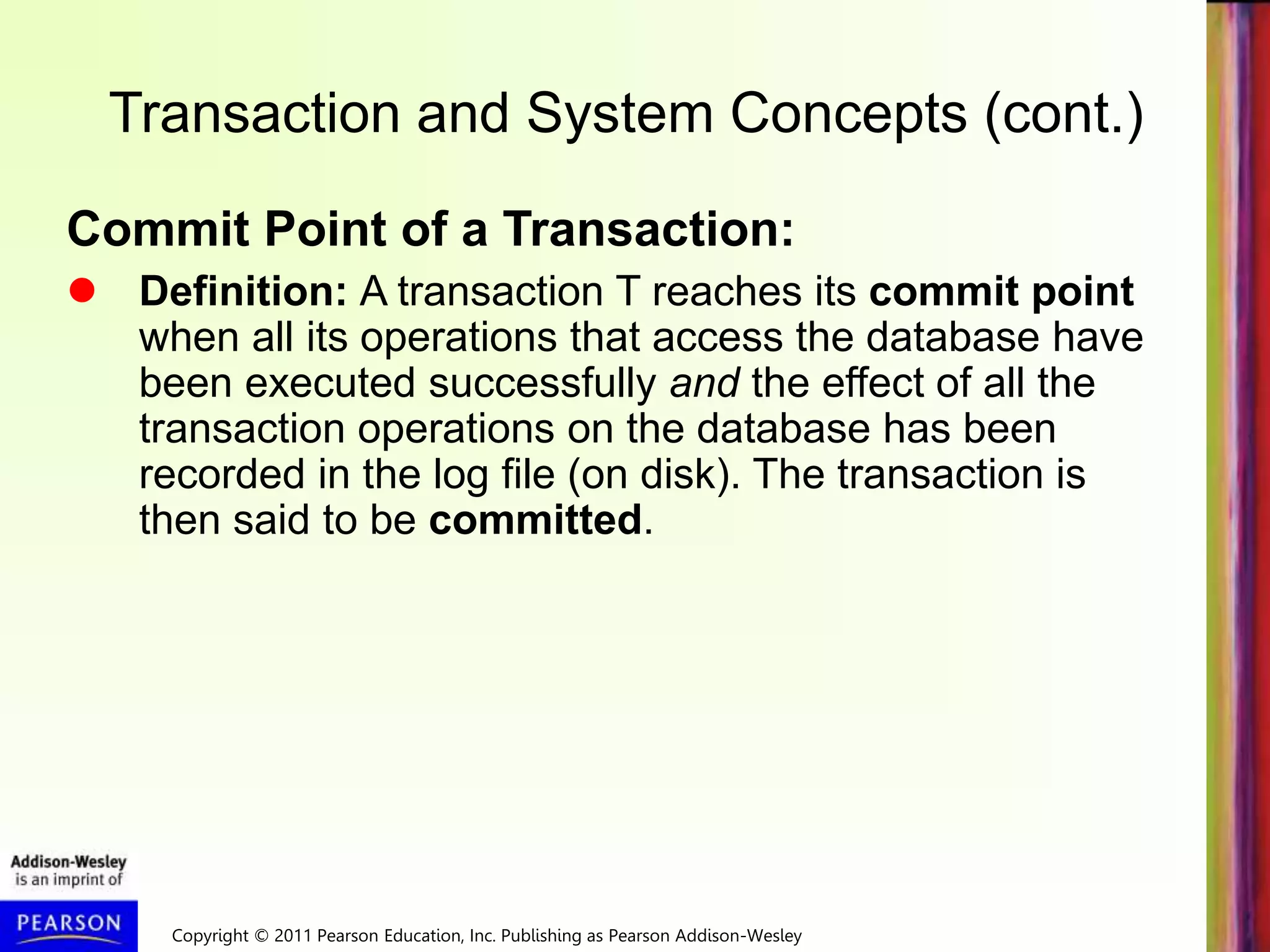 Copyright © 2011 Pearson Education, Inc. Publishing as Pearson Addison-Wesley
Transaction and System Concepts (cont.)
Commit Point of a Transaction:
 Definition: A transaction T reaches its commit point
when all its operations that access the database have
been executed successfully and the effect of all the
transaction operations on the database has been
recorded in the log file (on disk). The transaction is
then said to be committed.
 