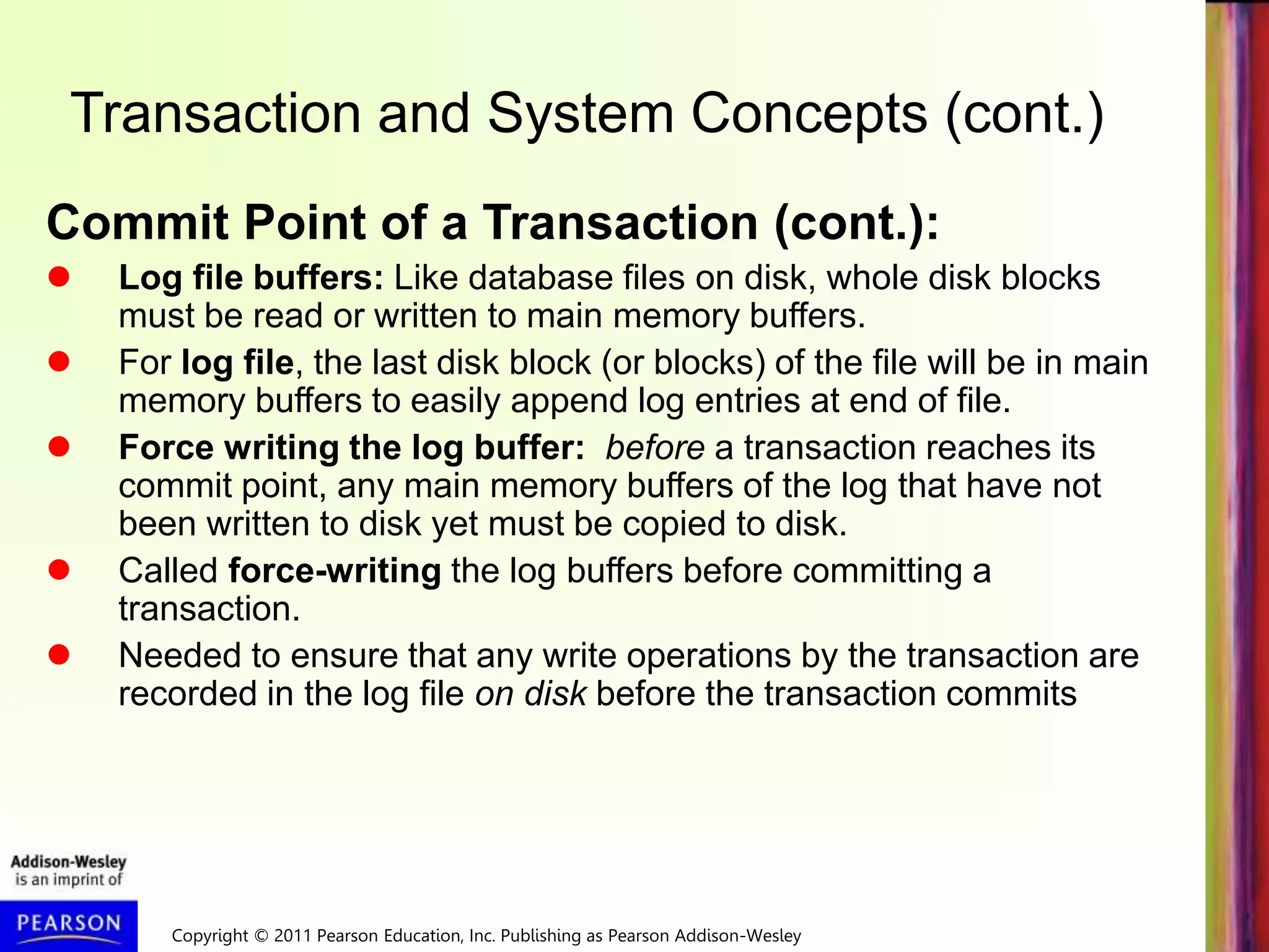 Copyright © 2011 Pearson Education, Inc. Publishing as Pearson Addison-Wesley
Transaction and System Concepts (cont.)
Commit Point of a Transaction (cont.):
 Log file buffers: Like database files on disk, whole disk blocks
must be read or written to main memory buffers.
 For log file, the last disk block (or blocks) of the file will be in main
memory buffers to easily append log entries at end of file.
 Force writing the log buffer: before a transaction reaches its
commit point, any main memory buffers of the log that have not
been written to disk yet must be copied to disk.
 Called force-writing the log buffers before committing a
transaction.
 Needed to ensure that any write operations by the transaction are
recorded in the log file on disk before the transaction commits
 