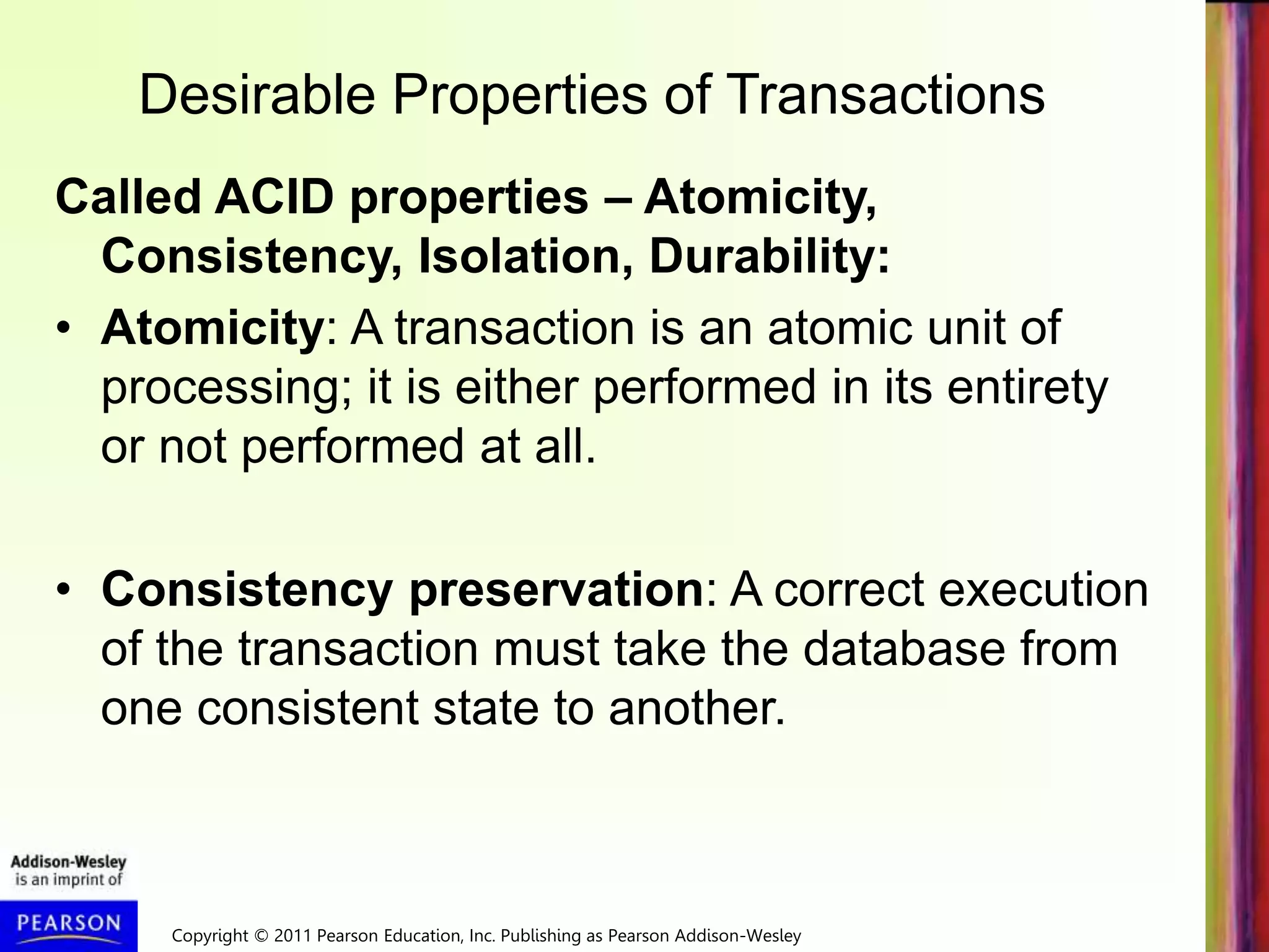 Copyright © 2011 Pearson Education, Inc. Publishing as Pearson Addison-Wesley
Desirable Properties of Transactions
Called ACID properties – Atomicity,
Consistency, Isolation, Durability:
• Atomicity: A transaction is an atomic unit of
processing; it is either performed in its entirety
or not performed at all.
• Consistency preservation: A correct execution
of the transaction must take the database from
one consistent state to another.
 