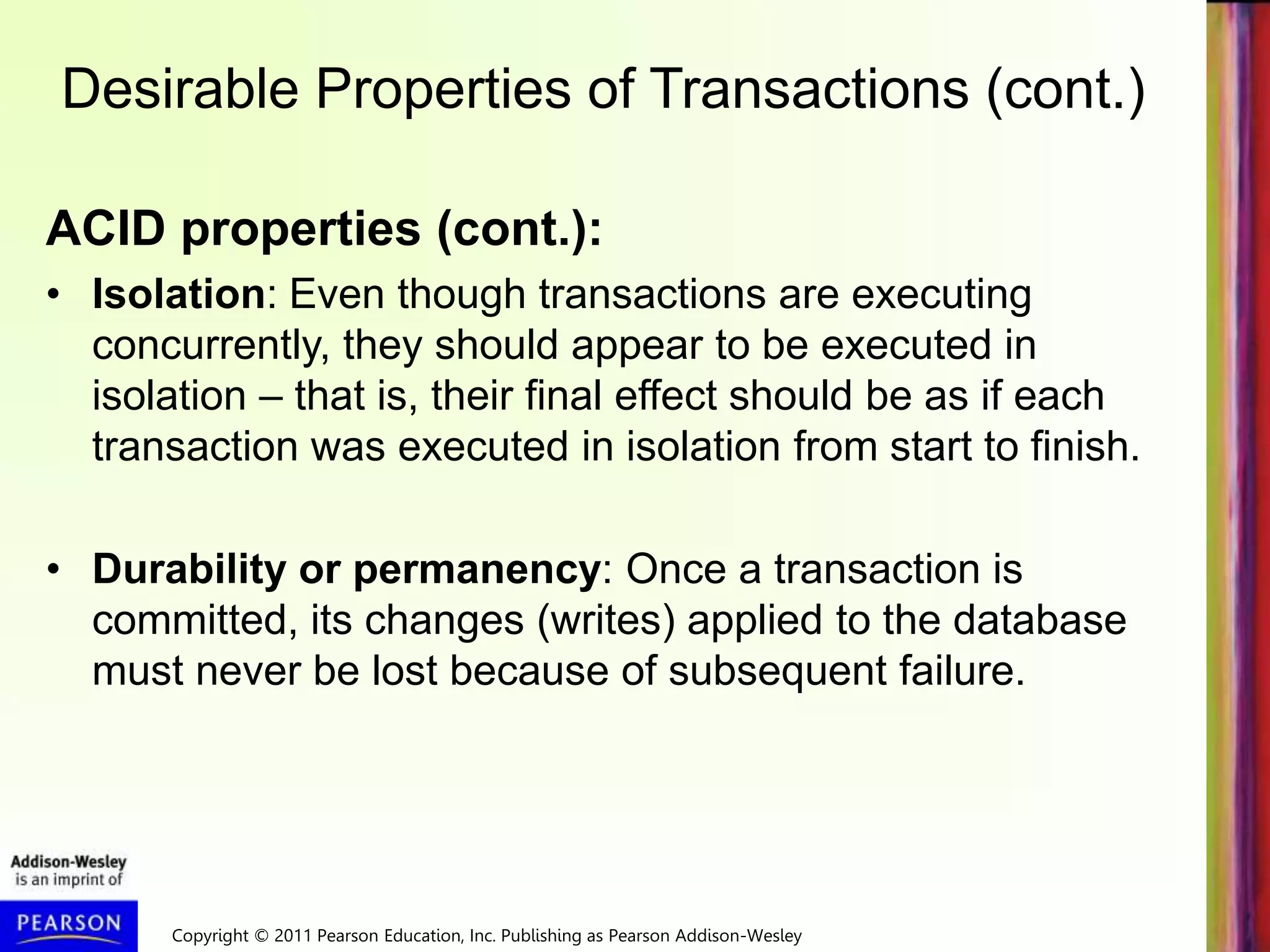 Copyright © 2011 Pearson Education, Inc. Publishing as Pearson Addison-Wesley
Desirable Properties of Transactions (cont.)
ACID properties (cont.):
• Isolation: Even though transactions are executing
concurrently, they should appear to be executed in
isolation – that is, their final effect should be as if each
transaction was executed in isolation from start to finish.
• Durability or permanency: Once a transaction is
committed, its changes (writes) applied to the database
must never be lost because of subsequent failure.
 