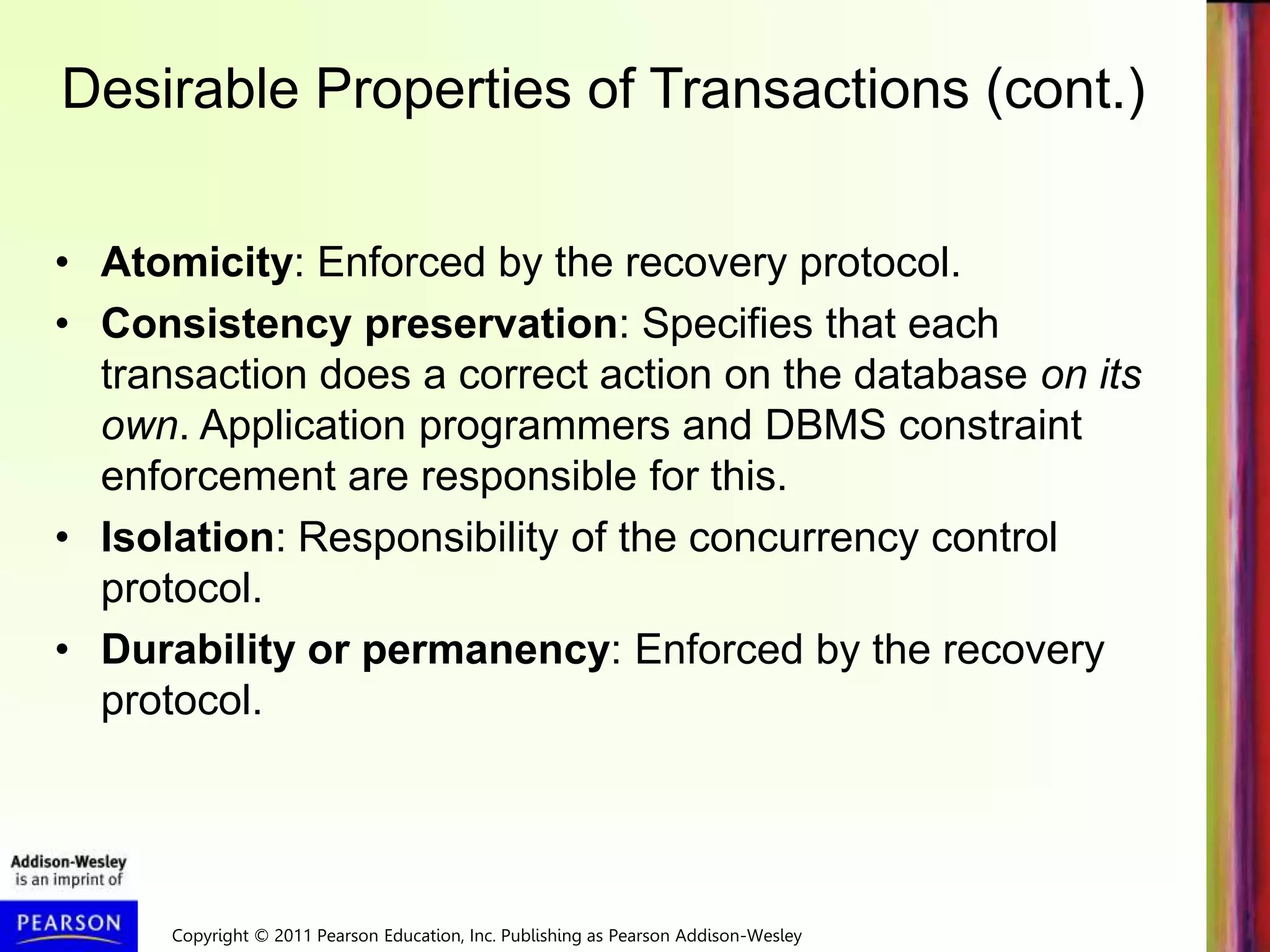 Copyright © 2011 Pearson Education, Inc. Publishing as Pearson Addison-Wesley
Desirable Properties of Transactions (cont.)
• Atomicity: Enforced by the recovery protocol.
• Consistency preservation: Specifies that each
transaction does a correct action on the database on its
own. Application programmers and DBMS constraint
enforcement are responsible for this.
• Isolation: Responsibility of the concurrency control
protocol.
• Durability or permanency: Enforced by the recovery
protocol.
 