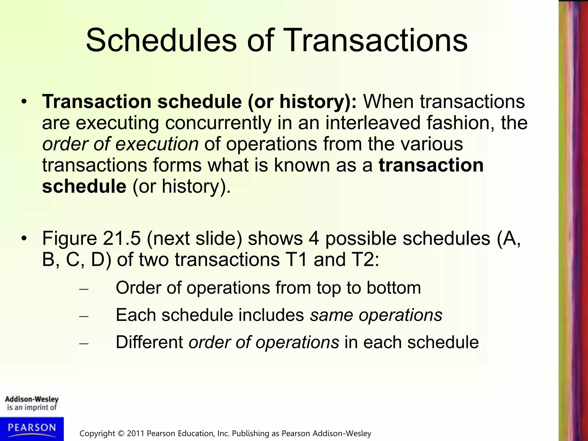 Copyright © 2011 Pearson Education, Inc. Publishing as Pearson Addison-Wesley
Schedules of Transactions
• Transaction schedule (or history): When transactions
are executing concurrently in an interleaved fashion, the
order of execution of operations from the various
transactions forms what is known as a transaction
schedule (or history).
• Figure 21.5 (next slide) shows 4 possible schedules (A,
B, C, D) of two transactions T1 and T2:
– Order of operations from top to bottom
– Each schedule includes same operations
– Different order of operations in each schedule
 