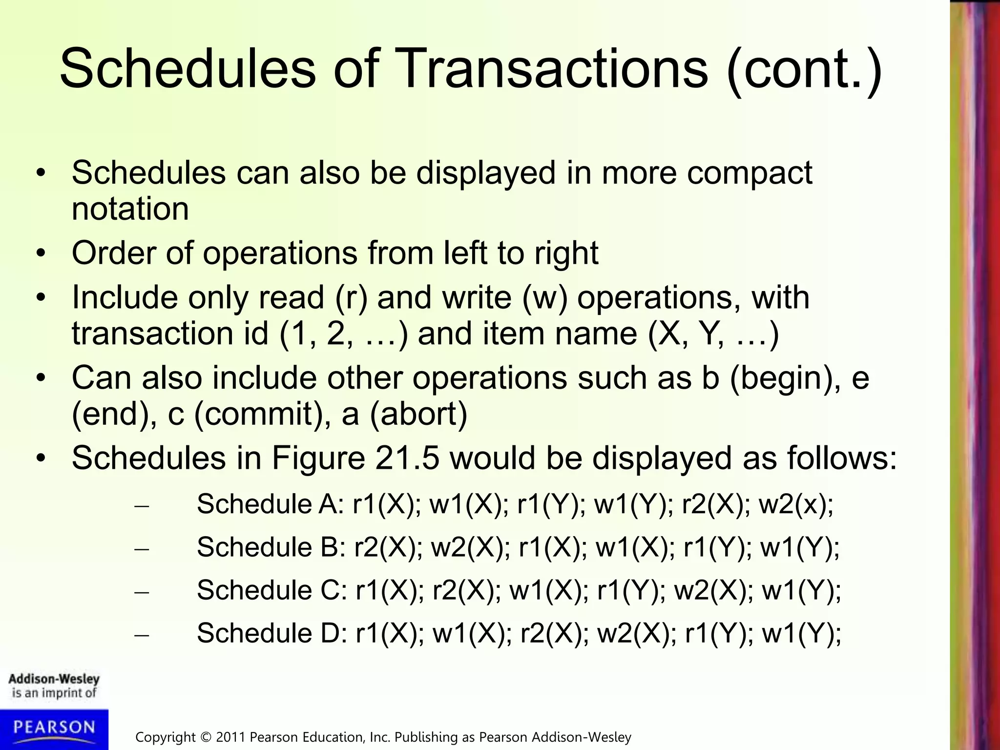 Copyright © 2011 Pearson Education, Inc. Publishing as Pearson Addison-Wesley
Schedules of Transactions (cont.)
• Schedules can also be displayed in more compact
notation
• Order of operations from left to right
• Include only read (r) and write (w) operations, with
transaction id (1, 2, …) and item name (X, Y, …)
• Can also include other operations such as b (begin), e
(end), c (commit), a (abort)
• Schedules in Figure 21.5 would be displayed as follows:
– Schedule A: r1(X); w1(X); r1(Y); w1(Y); r2(X); w2(x);
– Schedule B: r2(X); w2(X); r1(X); w1(X); r1(Y); w1(Y);
– Schedule C: r1(X); r2(X); w1(X); r1(Y); w2(X); w1(Y);
– Schedule D: r1(X); w1(X); r2(X); w2(X); r1(Y); w1(Y);
 