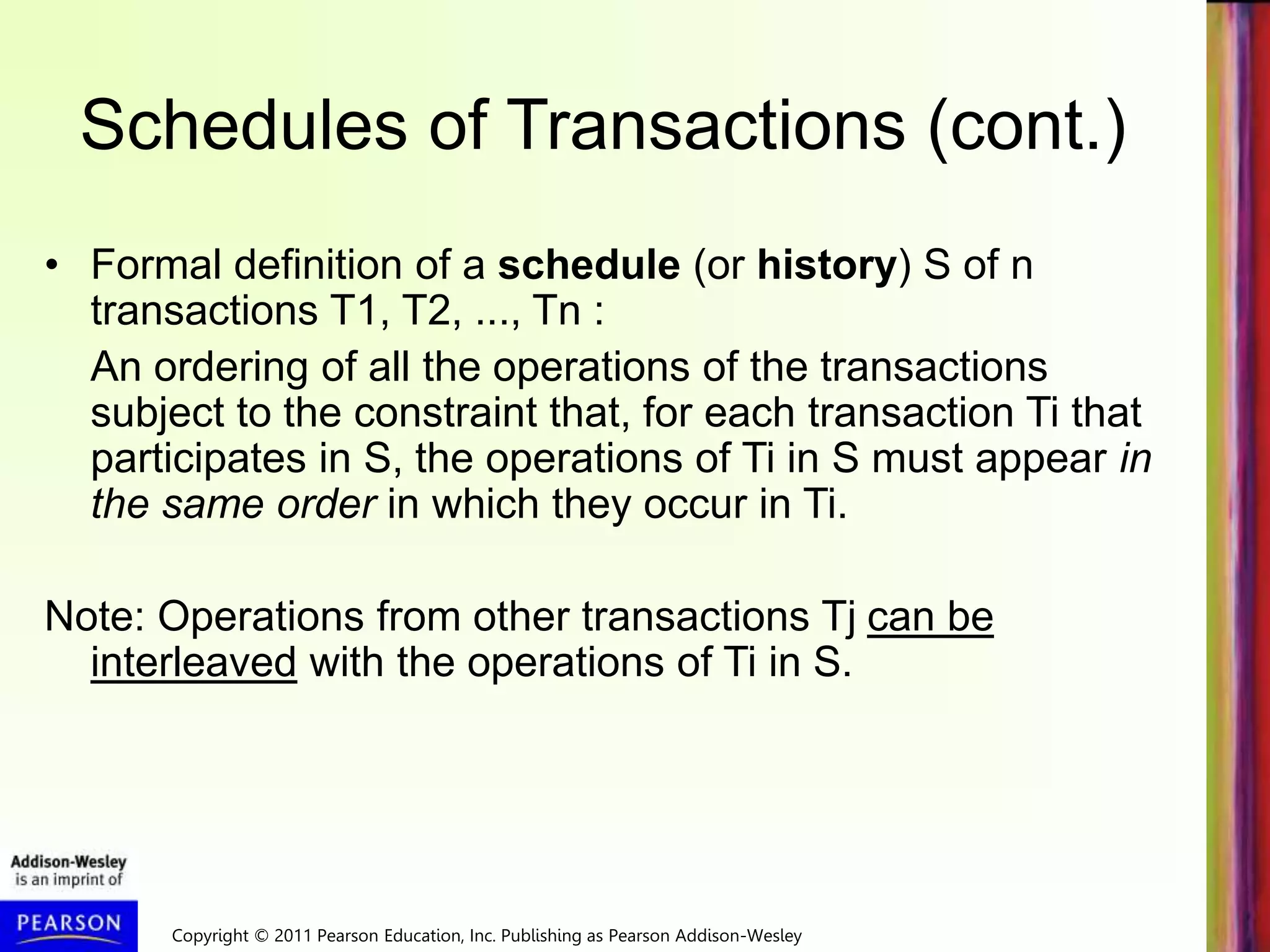 Copyright © 2011 Pearson Education, Inc. Publishing as Pearson Addison-Wesley
Schedules of Transactions (cont.)
• Formal definition of a schedule (or history) S of n
transactions T1, T2, ..., Tn :
An ordering of all the operations of the transactions
subject to the constraint that, for each transaction Ti that
participates in S, the operations of Ti in S must appear in
the same order in which they occur in Ti.
Note: Operations from other transactions Tj can be
interleaved with the operations of Ti in S.
 