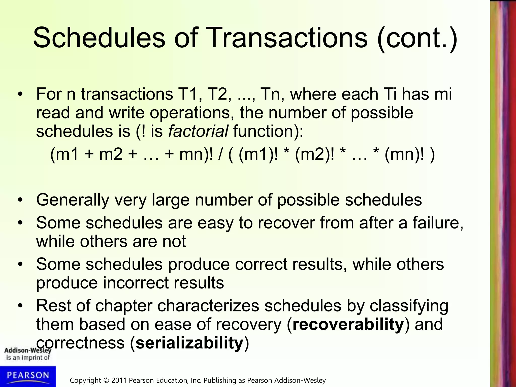 Copyright © 2011 Pearson Education, Inc. Publishing as Pearson Addison-Wesley
Schedules of Transactions (cont.)
• For n transactions T1, T2, ..., Tn, where each Ti has mi
read and write operations, the number of possible
schedules is (! is factorial function):
(m1 + m2 + … + mn)! / ( (m1)! * (m2)! * … * (mn)! )
• Generally very large number of possible schedules
• Some schedules are easy to recover from after a failure,
while others are not
• Some schedules produce correct results, while others
produce incorrect results
• Rest of chapter characterizes schedules by classifying
them based on ease of recovery (recoverability) and
correctness (serializability)
 