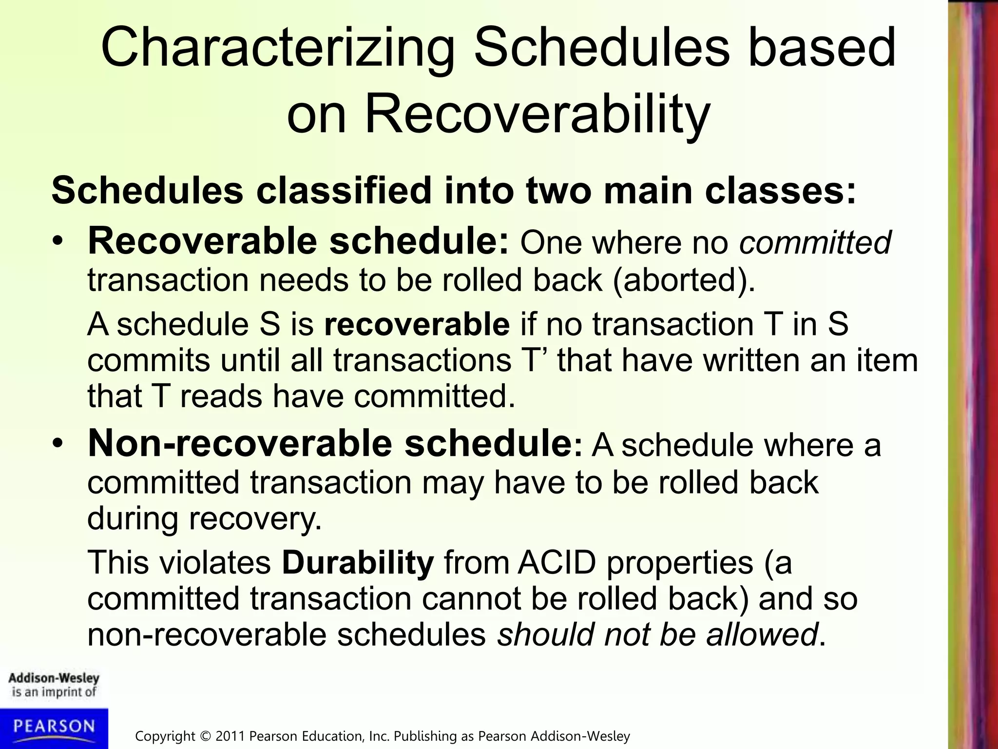 Copyright © 2011 Pearson Education, Inc. Publishing as Pearson Addison-Wesley
Characterizing Schedules based
on Recoverability
Schedules classified into two main classes:
• Recoverable schedule: One where no committed
transaction needs to be rolled back (aborted).
A schedule S is recoverable if no transaction T in S
commits until all transactions T’ that have written an item
that T reads have committed.
• Non-recoverable schedule: A schedule where a
committed transaction may have to be rolled back
during recovery.
This violates Durability from ACID properties (a
committed transaction cannot be rolled back) and so
non-recoverable schedules should not be allowed.
 