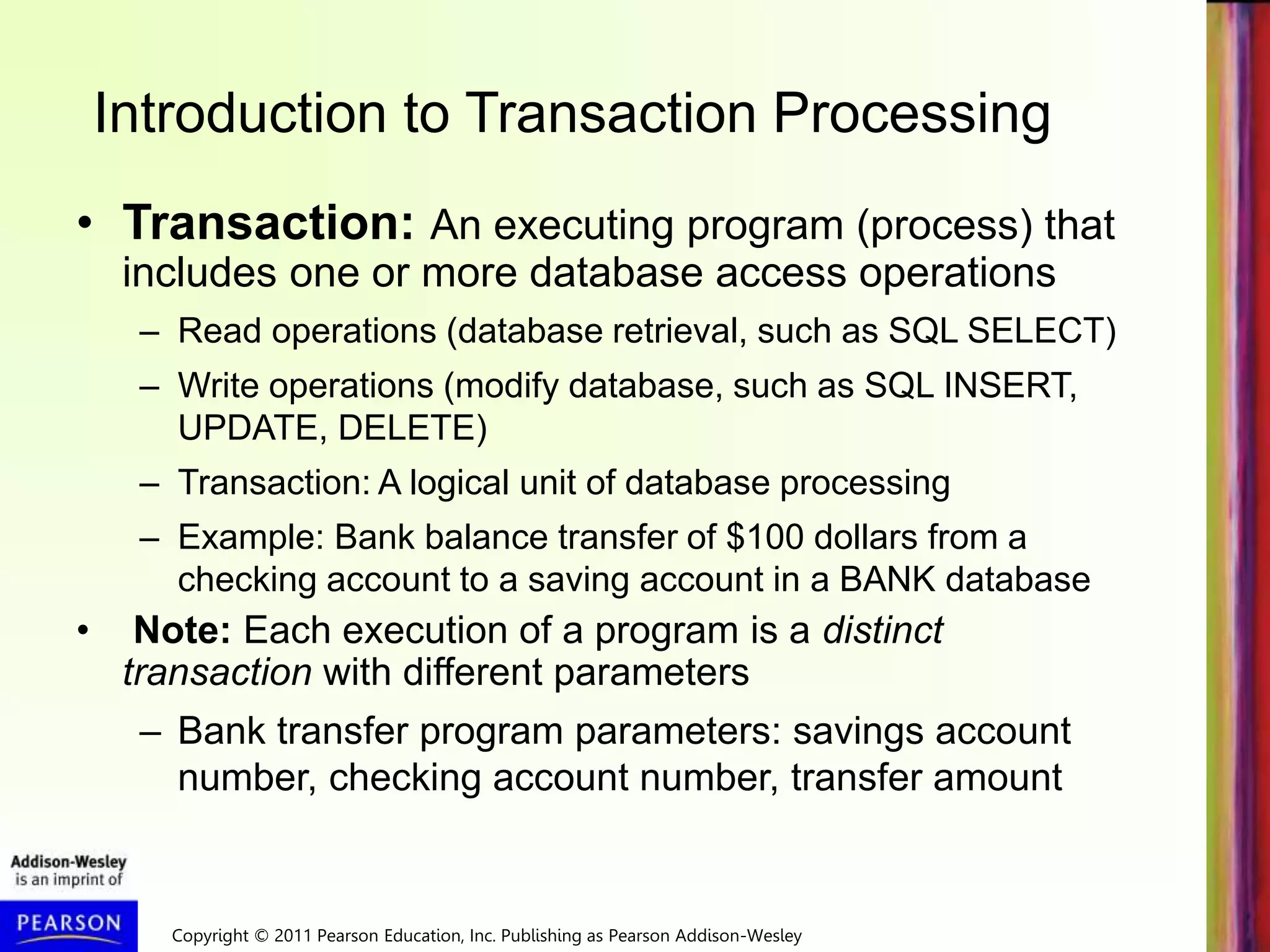 Copyright © 2011 Pearson Education, Inc. Publishing as Pearson Addison-Wesley
Introduction to Transaction Processing
• Transaction: An executing program (process) that
includes one or more database access operations
– Read operations (database retrieval, such as SQL SELECT)
– Write operations (modify database, such as SQL INSERT,
UPDATE, DELETE)
– Transaction: A logical unit of database processing
– Example: Bank balance transfer of $100 dollars from a
checking account to a saving account in a BANK database
• Note: Each execution of a program is a distinct
transaction with different parameters
– Bank transfer program parameters: savings account
number, checking account number, transfer amount
 