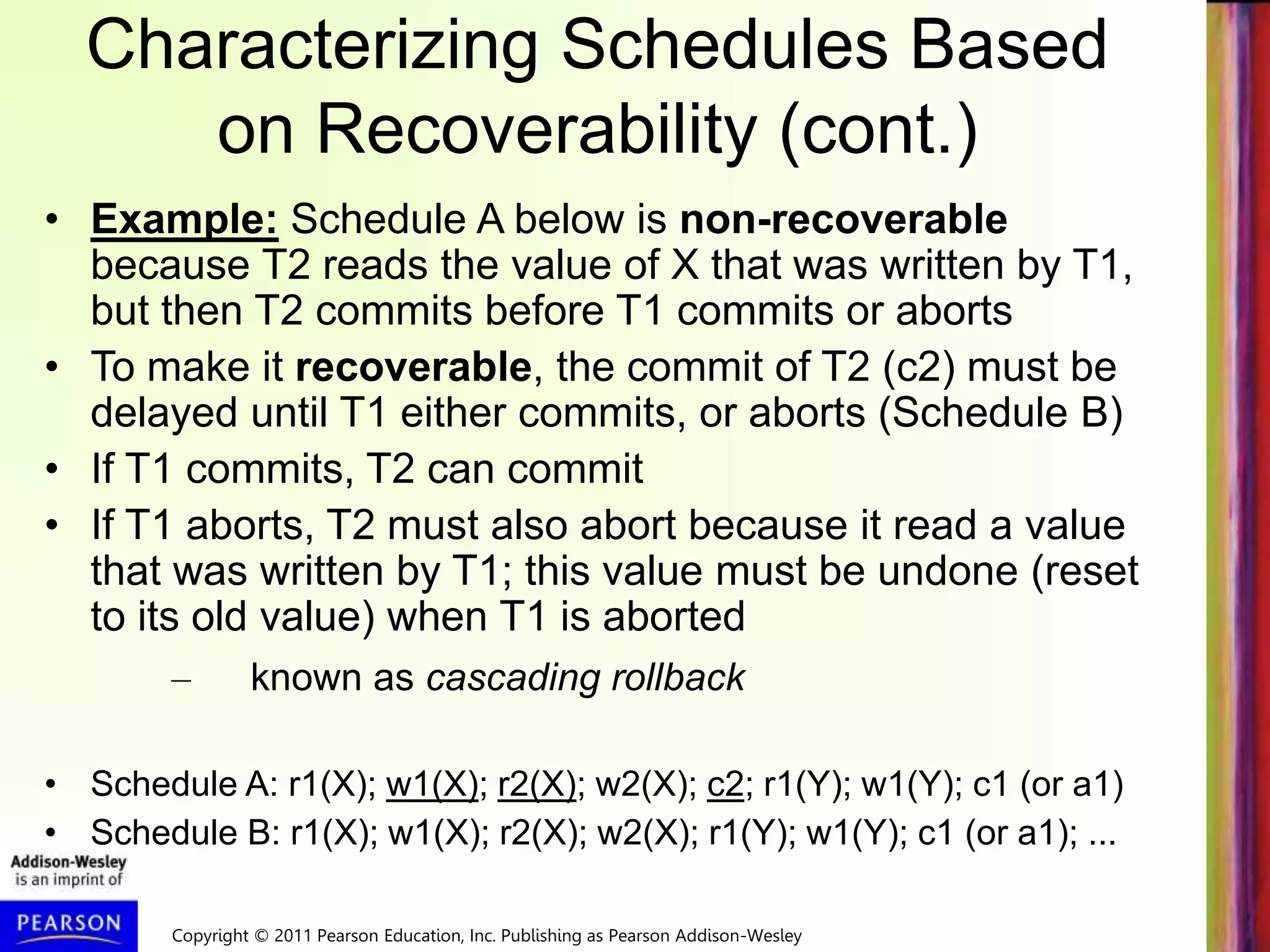 Copyright © 2011 Pearson Education, Inc. Publishing as Pearson Addison-Wesley
Characterizing Schedules Based
on Recoverability (cont.)
• Example: Schedule A below is non-recoverable
because T2 reads the value of X that was written by T1,
but then T2 commits before T1 commits or aborts
• To make it recoverable, the commit of T2 (c2) must be
delayed until T1 either commits, or aborts (Schedule B)
• If T1 commits, T2 can commit
• If T1 aborts, T2 must also abort because it read a value
that was written by T1; this value must be undone (reset
to its old value) when T1 is aborted
– known as cascading rollback
• Schedule A: r1(X); w1(X); r2(X); w2(X); c2; r1(Y); w1(Y); c1 (or a1)
• Schedule B: r1(X); w1(X); r2(X); w2(X); r1(Y); w1(Y); c1 (or a1); ...
 