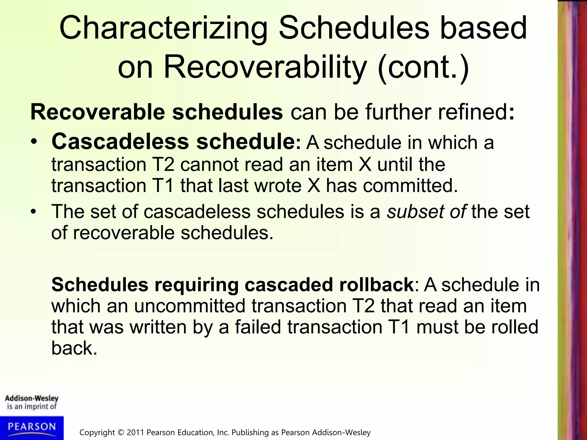 Copyright © 2011 Pearson Education, Inc. Publishing as Pearson Addison-Wesley
Characterizing Schedules based
on Recoverability (cont.)
Recoverable schedules can be further refined:
• Cascadeless schedule: A schedule in which a
transaction T2 cannot read an item X until the
transaction T1 that last wrote X has committed.
• The set of cascadeless schedules is a subset of the set
of recoverable schedules.
Schedules requiring cascaded rollback: A schedule in
which an uncommitted transaction T2 that read an item
that was written by a failed transaction T1 must be rolled
back.
 
