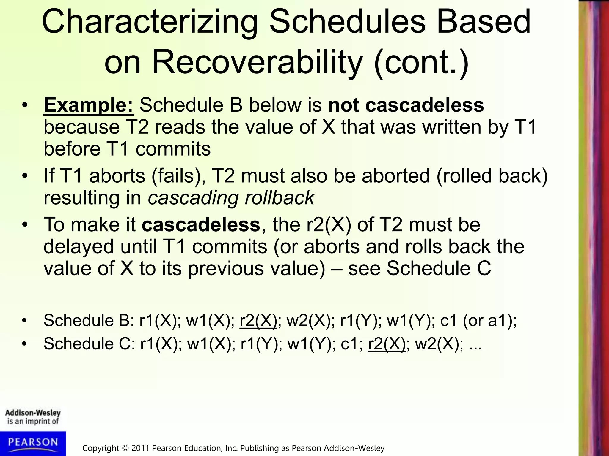Copyright © 2011 Pearson Education, Inc. Publishing as Pearson Addison-Wesley
Characterizing Schedules Based
on Recoverability (cont.)
• Example: Schedule B below is not cascadeless
because T2 reads the value of X that was written by T1
before T1 commits
• If T1 aborts (fails), T2 must also be aborted (rolled back)
resulting in cascading rollback
• To make it cascadeless, the r2(X) of T2 must be
delayed until T1 commits (or aborts and rolls back the
value of X to its previous value) – see Schedule C
• Schedule B: r1(X); w1(X); r2(X); w2(X); r1(Y); w1(Y); c1 (or a1);
• Schedule C: r1(X); w1(X); r1(Y); w1(Y); c1; r2(X); w2(X); ...
 