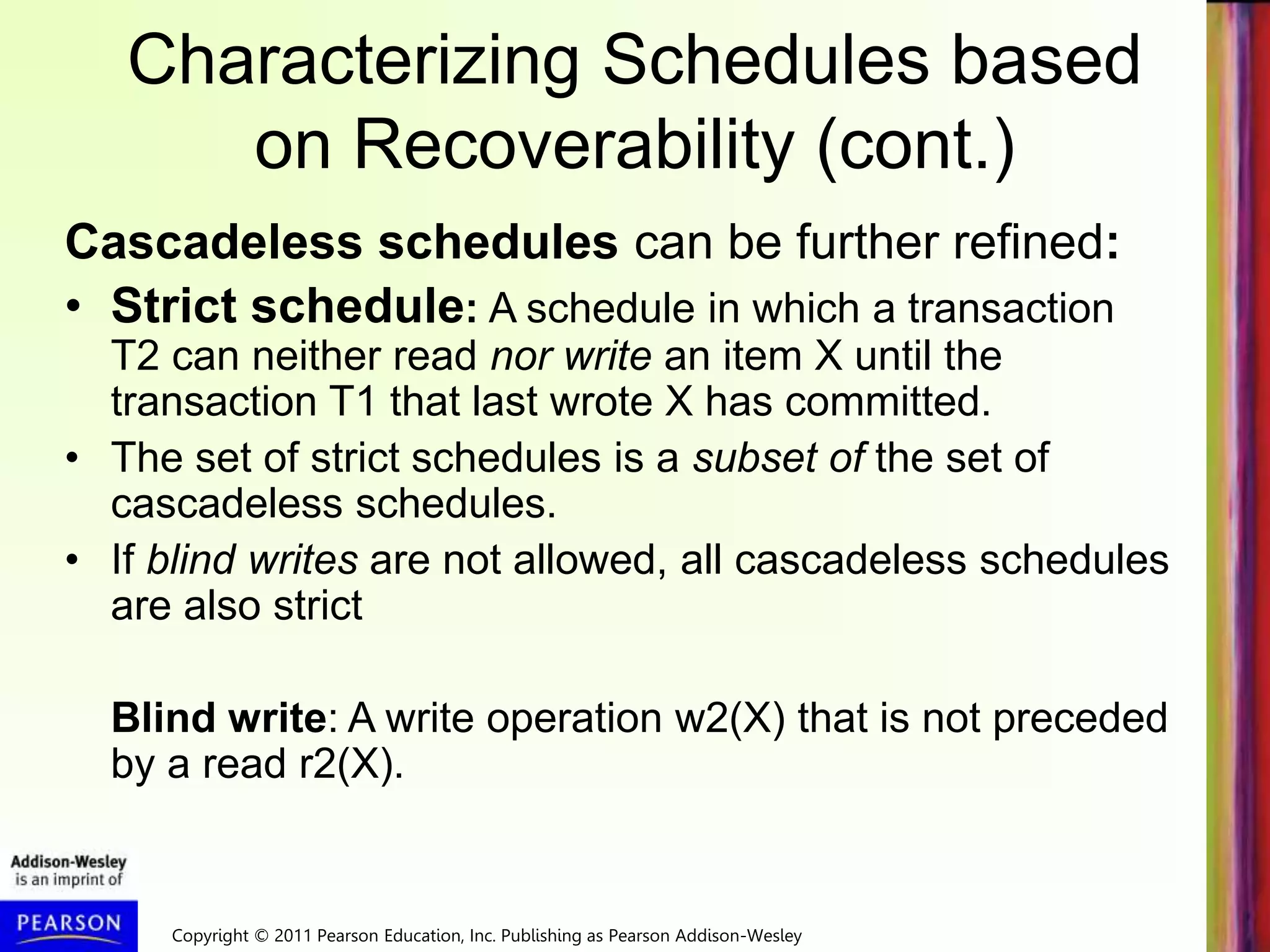 Copyright © 2011 Pearson Education, Inc. Publishing as Pearson Addison-Wesley
Characterizing Schedules based
on Recoverability (cont.)
Cascadeless schedules can be further refined:
• Strict schedule: A schedule in which a transaction
T2 can neither read nor write an item X until the
transaction T1 that last wrote X has committed.
• The set of strict schedules is a subset of the set of
cascadeless schedules.
• If blind writes are not allowed, all cascadeless schedules
are also strict
Blind write: A write operation w2(X) that is not preceded
by a read r2(X).
 