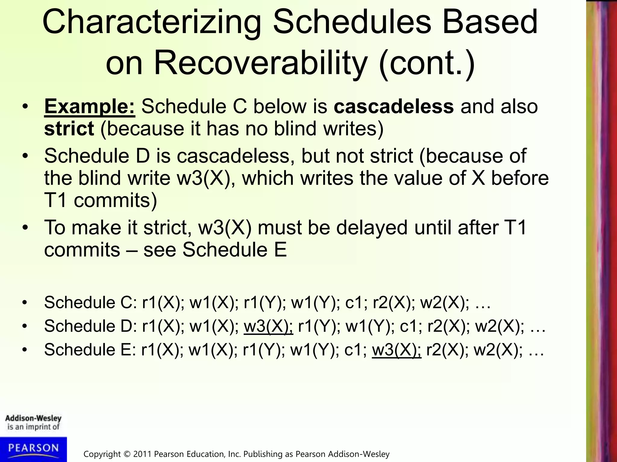 Copyright © 2011 Pearson Education, Inc. Publishing as Pearson Addison-Wesley
Characterizing Schedules Based
on Recoverability (cont.)
• Example: Schedule C below is cascadeless and also
strict (because it has no blind writes)
• Schedule D is cascadeless, but not strict (because of
the blind write w3(X), which writes the value of X before
T1 commits)
• To make it strict, w3(X) must be delayed until after T1
commits – see Schedule E
• Schedule C: r1(X); w1(X); r1(Y); w1(Y); c1; r2(X); w2(X); …
• Schedule D: r1(X); w1(X); w3(X); r1(Y); w1(Y); c1; r2(X); w2(X); …
• Schedule E: r1(X); w1(X); r1(Y); w1(Y); c1; w3(X); r2(X); w2(X); …
 